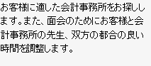 お客様に適した会計事務所をお探しします。また、面会のためにお客様と会計事務所の先生、双方の都合の良い時間を調整します。