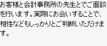 お客様と会計事務所の先生とでご面談を行います。実際にお会いすることで、相性などもしっかりとご判断いただけます。