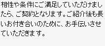 相性や条件にご満足していただけましたら、ご契約となります。ご紹介後も長いお付き合いのために、お手伝いさせていただきます。